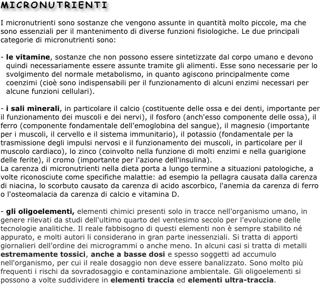 MICRONUTRIENTI
I micronutrienti sono sostanze che vengono assunte in quantità molto piccole, ma che sono essenziali per il mantenimento di diverse funzioni fisiologiche. Le due principali categorie di micronutrienti sono: 

le vitamine, sostanze che non possono essere sintetizzate dal corpo umano e devono quindi necessariamente essere assunte tramite gli alimenti. Esse sono necessarie per lo svolgimento del normale metabolismo, in quanto agiscono principalmente come coenzimi (cioè sono indispensabili per il funzionamento di alcuni enzimi necessari per alcune funzioni cellulari). 

- i sali minerali, in particolare il calcio (costituente delle ossa e dei denti, importante per il funzionamento dei muscoli e dei nervi), il fosforo (anch'esso componente delle ossa), il ferro (componente fondamentale dell'emoglobina del sangue), il magnesio (importante per i muscoli, il cervello e il sistema immunitario), il potassio (fondamentale per la trasmissione degli impulsi nervosi e il funzionamento dei muscoli, in particolare per il muscolo cardiaco), lo zinco (coinvolto nella funzione di molti enzimi e nella guarigione delle ferite), il cromo (importante per l'azione dell'insulina). 
La carenza di micronutrienti nella dieta porta a lungo termine a situazioni patologiche, a volte riconosciute come specifiche malattie: ad esempio la pellagra causata dalla carenza di niacina, lo scorbuto causato da carenza di acido ascorbico, l'anemia da carenza di ferro o l'osteomalacia da carenza di calcio e vitamina D.

- gli oligoelementi, elementi chimici presenti solo in tracce nell'organismo umano, in genere rilevati da studi dell'ultimo quarto del ventesimo secolo per l'evoluzione delle tecnologie analitiche. Il reale fabbisogno di questi elementi non è sempre stabilito né appurato, e molti autori li considerano in gran parte inessenziali. Si tratta di apporti giornalieri dell'ordine dei microgrammi o anche meno. In alcuni casi si tratta di metalli estremamente tossici, anche a basse dosi e spesso soggetti ad accumulo nell'organismo, per cui il reale dosaggio non deve essere banalizzato. Sono molto più frequenti i rischi da sovradosaggio e contaminazione ambientale. Gli oligoelementi si possono a volte suddividere in elementi traccia ed elementi ultra-traccia.



