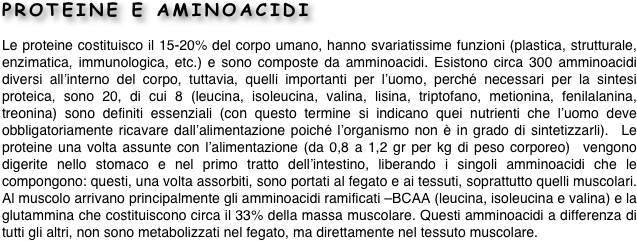 PROTEINE E AMINOACIDI
Le proteine costituisco il 15-20% del corpo umano, hanno svariatissime funzioni (plastica, strutturale, enzimatica, immunologica, etc.) e sono composte da amminoacidi. Esistono circa 300 amminoacidi diversi all’interno del corpo, tuttavia, quelli importanti per l’uomo, perché necessari per la sintesi proteica, sono 20, di cui 8 (leucina, isoleucina, valina, lisina, triptofano, metionina, fenilalanina, treonina) sono definiti essenziali (con questo termine si indicano quei nutrienti che l’uomo deve obbligatoriamente ricavare dall’alimentazione poiché l’organismo non è in grado di sintetizzarli).  Le proteine una volta assunte con l’alimentazione (da 0,8 a 1,2 gr per kg di peso corporeo)  vengono digerite nello stomaco e nel primo tratto dell’intestino, liberando i singoli amminoacidi che le compongono: questi, una volta assorbiti, sono portati al fegato e ai tessuti, soprattutto quelli muscolari. Al muscolo arrivano principalmente gli amminoacidi ramificati –BCAA (leucina, isoleucina e valina) e la glutammina che costituiscono circa il 33% della massa muscolare. Questi amminoacidi a differenza di tutti gli altri, non sono metabolizzati nel fegato, ma direttamente nel tessuto muscolare.